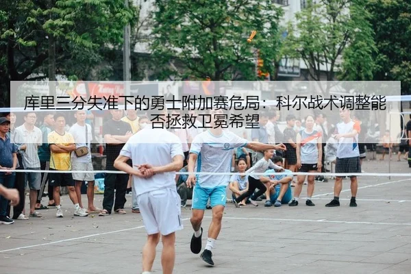 库里三分失准下的勇士附加赛危局：科尔战术调整能否拯救卫冕希望